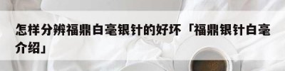 怎样分辨福鼎白毫银针的好坏「福鼎银针白毫介绍」