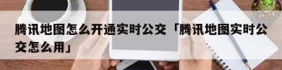 腾讯地图怎么开通实时公交「腾讯地图实时公交怎么用」