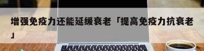 增强免疫力还能延缓衰老「提高免疫力抗衰老」