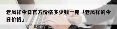 老凤祥今日官方价格多少钱一克「老凤祥的今日价格」