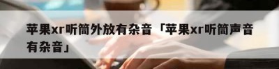 苹果xr听筒外放有杂音「苹果xr听筒声音有杂音」