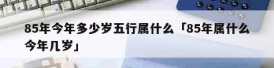 85年今年多少岁五行属什么「85年属什么今年几岁」