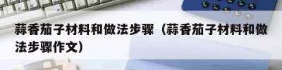 蒜香茄子材料和做法步骤（蒜香茄子材料和做法步骤作文）