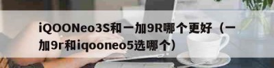 iQOONeo3S和一加9R哪个更好（一加9r和iqooneo5选哪个）